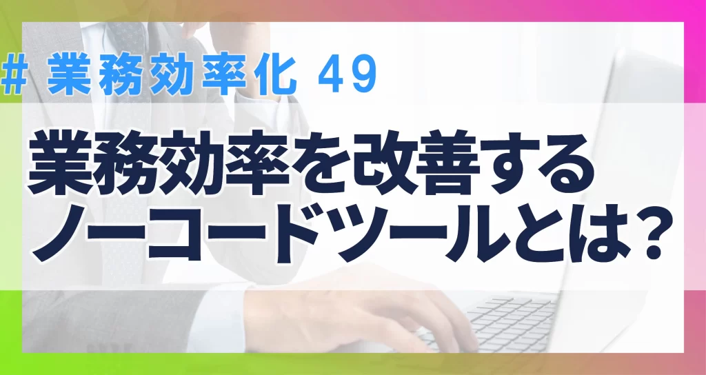 業務効率化49　業務効率を改善するノーコードツール